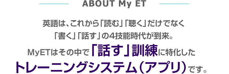 ABOUT My ET 英語は、これから「読む」「聴く」だけでなく「書く」「話す」の4技能時代が到来。MyETはその中で「話す」訓練に特化したトレーニングシステム（アプリ）です。